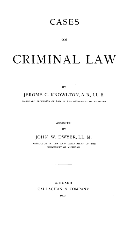 handle is hein.beal/concrilaw0001 and id is 1 raw text is: CASES
ON
CRIMINAL LAW
BY
JEROME C. KNOWLTON, A. B., LL. B.
MARSHALL PROFESSOR OF LAW IN THE UNIVERSITY OF MICHIGAN
ASSISTED
BY
JOHN W. DWYER, LL. M.
INSTRUCTOR IN THE LAW  DEPARTMENT OF THE
UNIVERSITY OF MICHIGAN

CHICAGO
CALLAGHAN & COMPANY
1902


