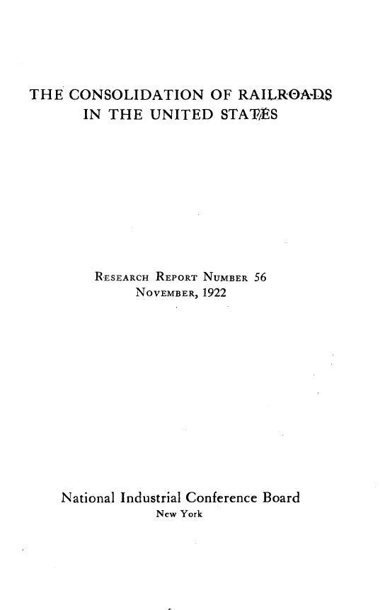 handle is hein.beal/condat0001 and id is 1 raw text is: 





THE  CONSOLIDATION OF RAILROA-DS
       IN THE  UNITED  STATES










       RESEARCH REPORT NUMBER 56
             NOVEMBER, 1922













    National Industrial Conference Board
               New York


