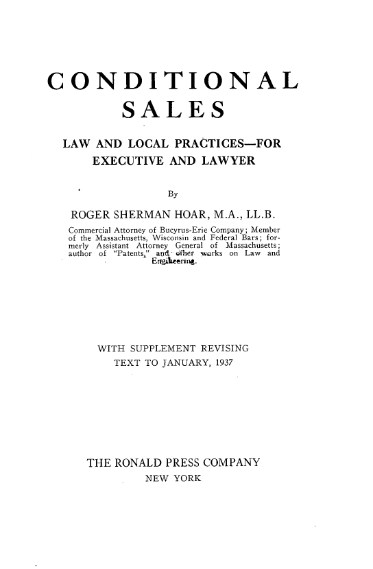 handle is hein.beal/condisls0001 and id is 1 raw text is: 







CONDITIONAL


            SALES


  LAW AND LOCAL PRACTICES-FOR

       EXECUTIVE AND LAWYER


                   By

    ROGER SHERMAN HOAR, M.A., LL.B.
    Commercial Attorney of Bucyrus-Erie Company; Member
    of the Massachusetts, Wisconsin and Federal Bars; for-
    merly  Assistant  Attorney  General of  Massachusetts;
    author  of  Patents  and- fher  warks on  Law  and
                Er~ooiaftrir4.


  WITH SUPPLEMENT REVISING
    TEXT TO JANUARY, 1937









THE RONALD PRESS COMPANY
         NEW YORK


