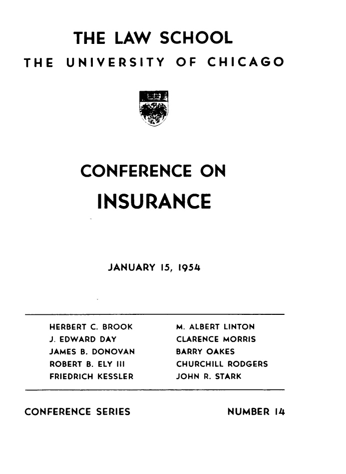 handle is hein.beal/confeinsu0001 and id is 1 raw text is: 



       THE   LAW   SCHOOL

THE   UNIVERSITY OF CHICAGO











        CONFERENCE ON


INSURANCE






JANUARY  15, 1954


HERBERT C. BROOK
J. EDWARD DAY
JAMES B. DONOVAN
ROBERT B. ELY III
FRIEDRICH KESSLER


M. ALBERT LINTON
CLARENCE MORRIS
BARRY OAKES
CHURCHILL RODGERS
JOHN R. STARK


CONFERENCE SERIES


NUMBER 14


