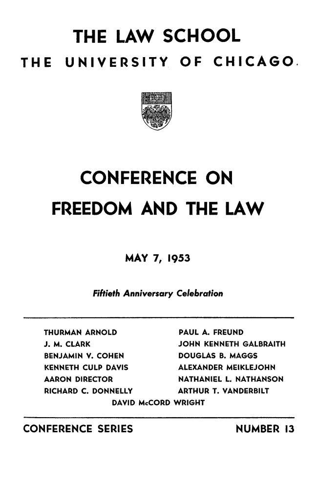 handle is hein.beal/confredml0001 and id is 1 raw text is: 

THE LAW SCHOOL


THE UNIVERSITY.


OF   CHICAGO.


    CONFERENCE ON

FREEDOM AND THE LAW



            MAY 7, 1953


      Fiftieth Anniversary Celebration


THURMAN ARNOLD       PAUL A. FREUND
J. M. CLARK          JOHN KENNETH GALBRAITH
BENJAMIN V. COHEN    DOUGLAS B. MAGGS
KENNETH CULP DAVIS        ALEXANDER MEIKLEJOHN
AARON DIRECTOR       NATHANIEL L. NATHANSON
RICHARD C. DONNELLY       ARTHUR T. VANDERBILT
           DAVID McCORD WRIGHT


CONFERENCE  SERIES


NUMBER  13



