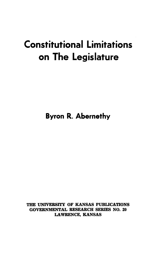 handle is hein.beal/conlimile0001 and id is 1 raw text is: Constitutional Limitations
on The Legislature
Byron R. Abernethy
THE UNIVERSITY OF KANSAS PUBLICATIONS
GOVERNMENTAL RESEARCH SERIES NO. 20
LAWRENCE, KANSAS


