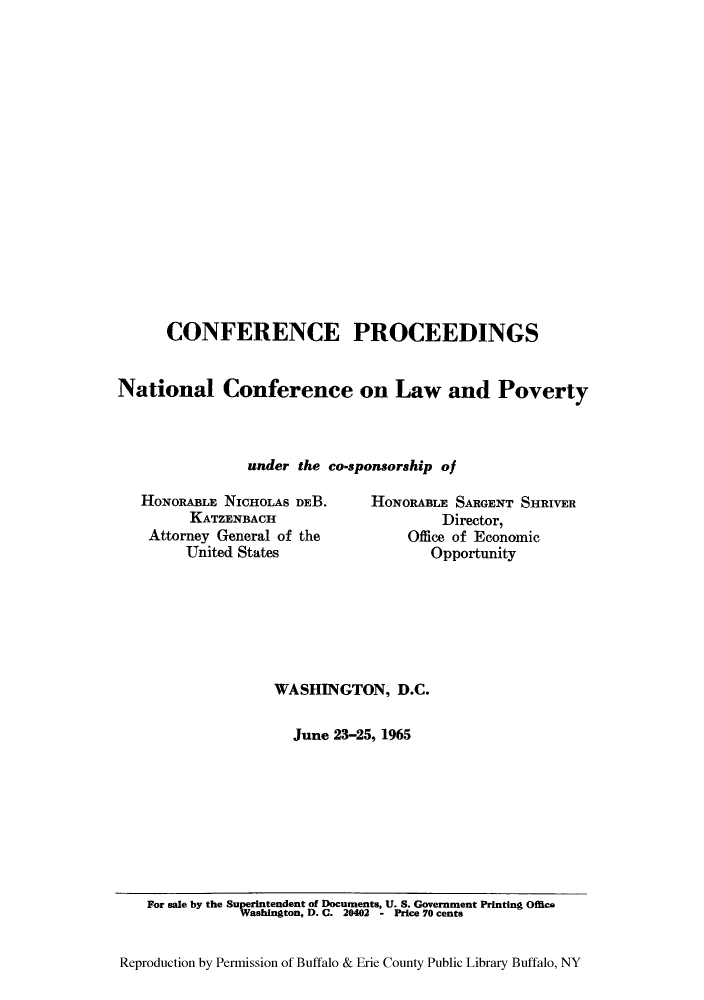 handle is hein.beal/conpronc0001 and id is 1 raw text is: ï»¿CONFERENCE PROCEEDINGS
National Conference on Law and Poverty
under the co-sponsorship of
HONORABLE NICHOLAS DEB.     HONORABLE SARGENT SHRIVER
KATZENBACH                     Director,
Attorney General of the         Office of Economic
United States                 Opportunity
WASHINGTON, D.C.
June 23-25, 1965

For sale by the Superintendent of Documents, U. S. Government Printing Office
Washington, D. C. 20402 - Price 70 cents
Reproduction by Permission of Buffalo & Erie County Public Library Buffalo, NY


