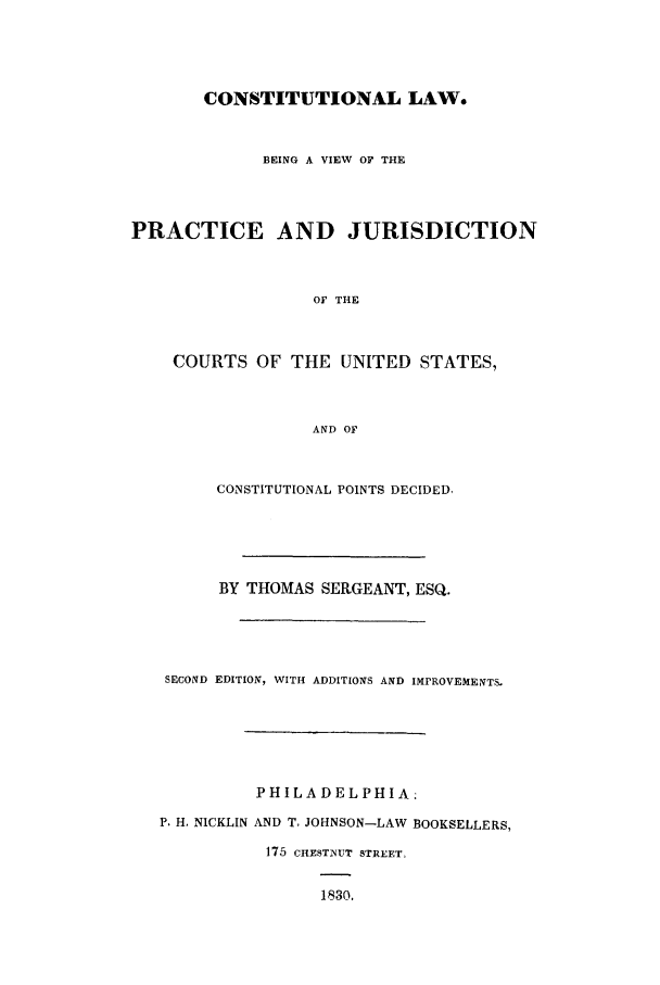 handle is hein.beal/conslw0001 and id is 1 raw text is: CONSTITUTIONAL LAW.
BEING A VIEW OF THE
PRACTICE AND JURISDICTION
Of THE
COURTS OF THE UNITED STATES,
AND OF
CONSTITUTIONAL POINTS DECIDED,
BY THOMAS SERGEANT, ESQ.
SECOND EDITION, WITH ADDITIONS AND IMPROVEMENTS.
PHILADELPHIA.
P. H. NICKLIN AND T. JOHNSON-LAW BOOKSELLERS,
175 CHESTNUT STREET,
1830.


