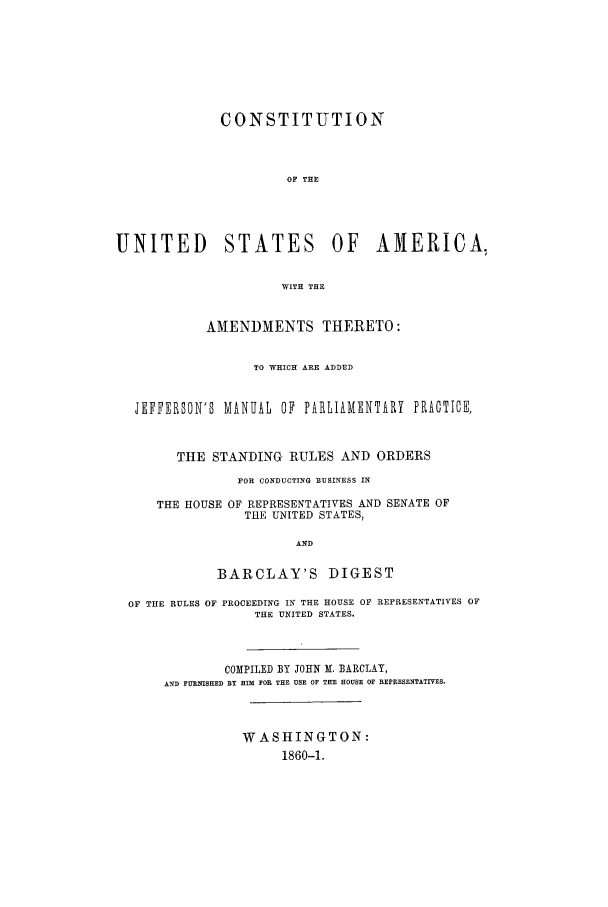 handle is hein.beal/consusaa0001 and id is 1 raw text is: CONSTITUTION
OF THE
UNITED STATES OF AMERICA,
WITH THE
AMENDMENTS THERETO:
TO WHICH ARE ADDED
JEFFERSON'S MANUAL OF PARLIAMENTARY PRACTICE,
THE STANDING RULES AND ORDERS
FOR CONDUCTING BUSINESS IN
THE HOUSE OF REPRESENTATIVES AND SENATE OF
THE UNITED STATES,
AND
BARCLAY'S DIGEST
OF THE RULES OF PROCEEDING IN THE HOUSE OF REPRESENTATIVES OF
THE UNITED STATES.
COMPILED BY JOHN M. BARCLAY,
AND FURNISHED BY HIM FOR THE USE OF THE HOUSE OF REPRESENTATIVES.
WASHINGTON:
1860-1.


