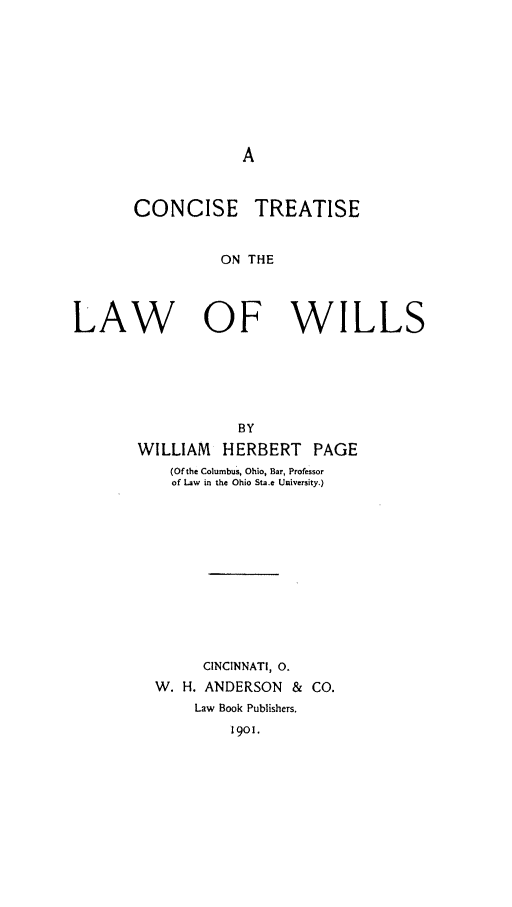 handle is hein.beal/contlawil0001 and id is 1 raw text is: CONCISE TREATISE
ON THE
LAW OF WILLS

BY
WILLIAM HERBERT PAGE
(Of the Columbus, Ohio, Bar, Professor
of Law in the Ohio Sta.e University.)
CINCINNATI, 0.
W. H. ANDERSON & CO.
Law Book Publishers.
1901.



