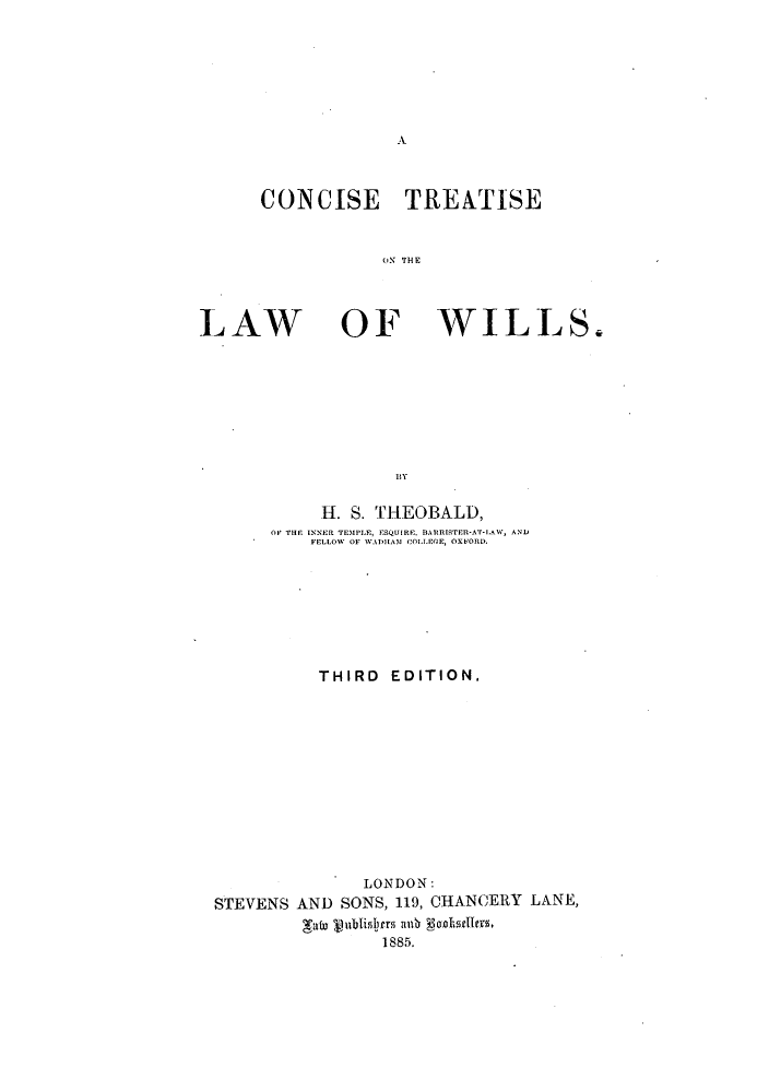 handle is hein.beal/contrlofwil0001 and id is 1 raw text is: A

CONCISE TRENTISE
O'N TEE

LAW

OF WILLS.

BY

H. S. THEOBALD,
OP THE INNER TEMPLE, ESQUIRE, BARRISTER-AT-LAW, AND
FELLOW OF WADHAM COlLrE, OXFORD.
THIRD EDITION,
LONDON:
STEVENS AND SONS, 119, CHANCERY LANE,
gale %ublislyrs ad  yen ls.
1885.


