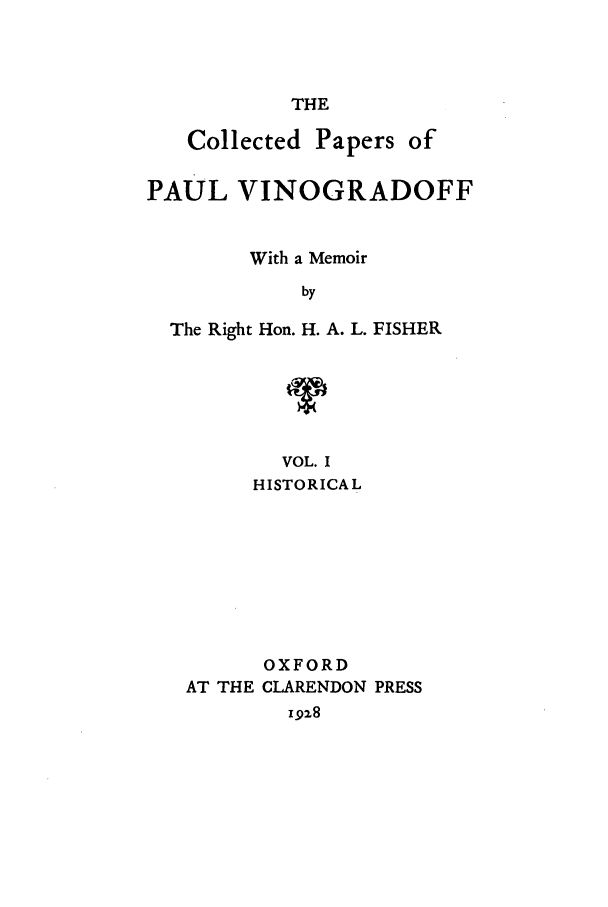 handle is hein.beal/copaulv0001 and id is 1 raw text is: THE

Collected Papers of
PAUL VINOGRADOFF
With a Memoir
by
The Right Hon. H. A. L. FISHER

VOL. I
HISTORICAL
OXFORD
AT THE CLARENDON PRESS
1928


