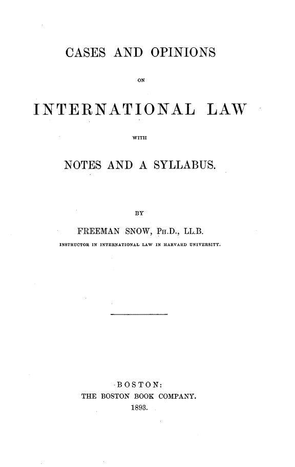 handle is hein.beal/copinter0001 and id is 1 raw text is: 





     CASES AND OPINIONS


                  ON



INTERNATIONAL LAW


                 WITH


NOTES AND A SYLLABUS.





             BY

   FREEMAN SNOW, Pr.D., LL.B.
INSTRUCTOR IN INTERNATIONAL LAW IN HARVARD UNIVERSITY.


      .BOSTON:
THE BOSTON BOOK COMPANY.
        1893.


