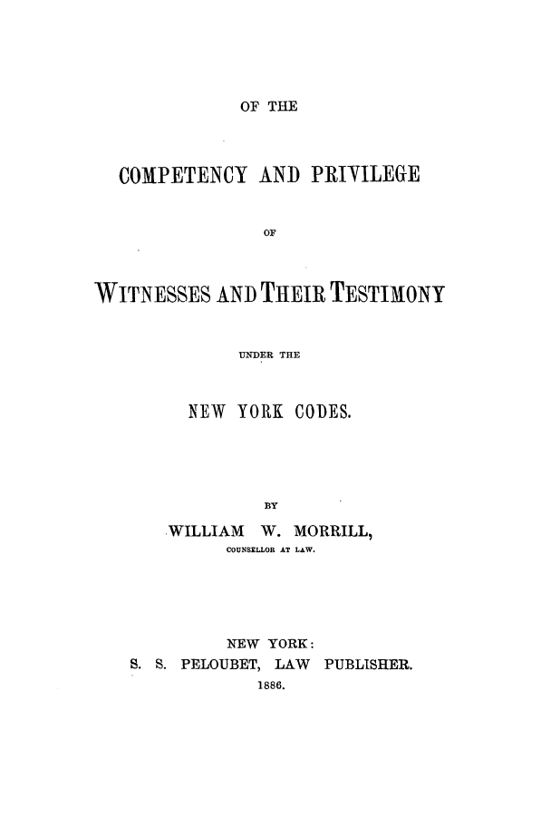 handle is hein.beal/copwitu0001 and id is 1 raw text is: OF THE

COMPETENCY AND PRIVILEGE
OF
WITNESSES AND THEIR TESTIMONY
UNDER THE

NEW YORK CODES.
BY
WILLIAM W. MORRILL,
COUNSELLOR AT LAW.

NEW YORK:
S. S. PELOUBET, LAW PUBLISHER.
1886.


