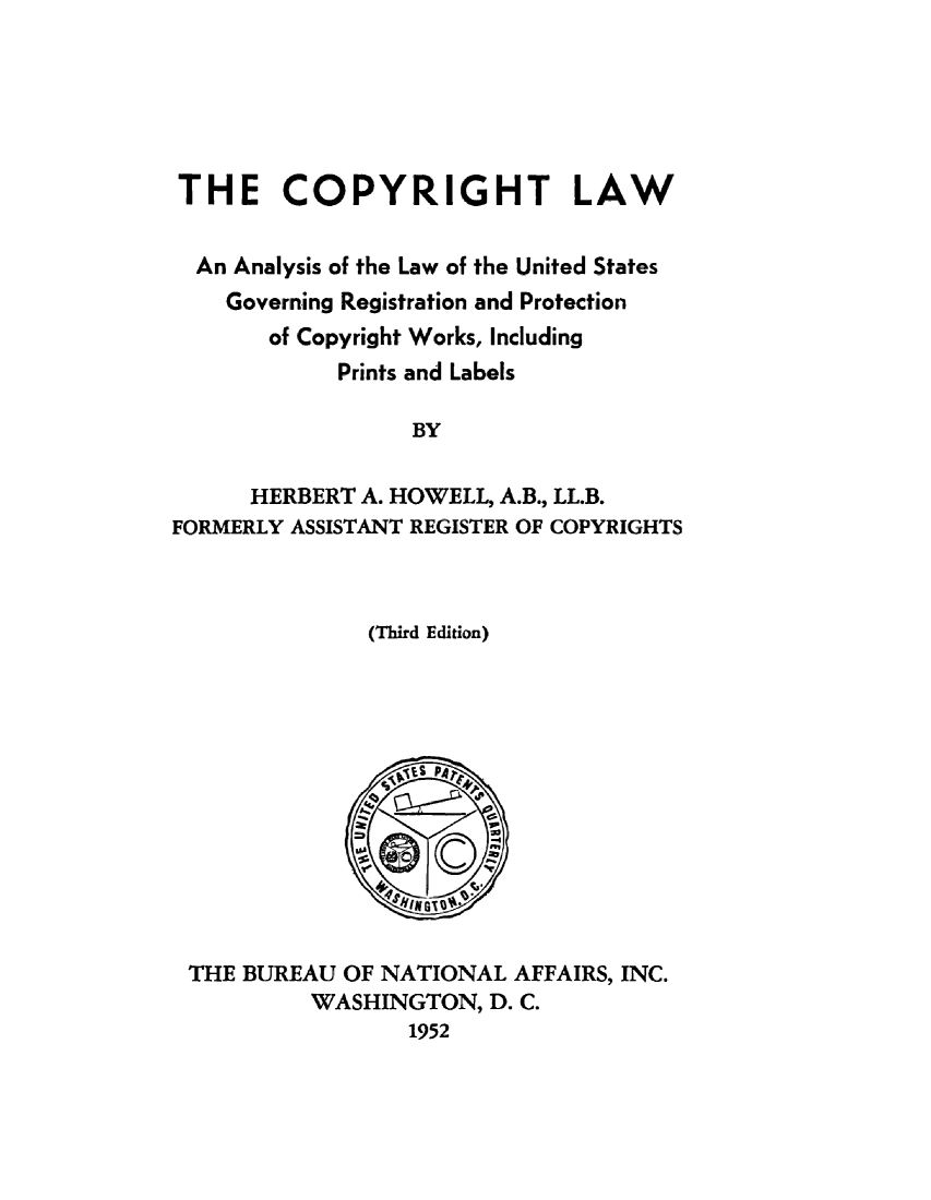 handle is hein.beal/copylwa0001 and id is 1 raw text is: 






THE COPYRIGHT LAW


  An Analysis of the Law of the United States
    Governing Registration and Protection
       of Copyright Works, Including
            Prints and Labels

                  BY


      HERBERT A. HOWELL, A.B., LL.B.
FORMERLY ASSISTANT REGISTER OF COPYRIGHTS


(Third Edition)


THE BUREAU OF NATIONAL AFFAIRS, INC.
         WASHINGTON, D. C.
                1952


