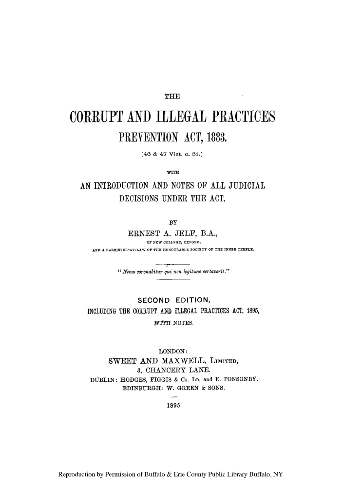 handle is hein.beal/corillpa0001 and id is 1 raw text is: THE

CORRUPT AND ILLEGAL PRACTICES
PREVENTION ACT, 1883.
[46 & 47 Vict. c. 51.]
WITH
AN INTRODUCTION AND NOTES OF ALL JUDICIAL
DECISIONS UNDER THE ACT.
BY
ERNEST A. JELF, B.A.,
OF NEW COLLEGE, OXFORD,
AND A BARRISTER-AT-LAW OF THE HONOURABLE SOCIETY OF THE INNER TEMPLE.
Nemo coronabitur qui non legitime certaverit.
SECOND EDITION,
INCLUDING THE CORRUPT AND ILLEGAL PRACTICES ACT, 1895,
Wr Tf NOTES.
LONDON:
SWEET AND MAXWELL, LIMITED,
3, CHANCERY LANE.
DUBLIN: HODGES, FIGGIS & Co. LD, and E. PONSONBY.
EDINBURGH: W. GREEN & SONS.
1895

Reproduction by Permission of Buffalo & Erie County Public Library Buffalo, NY


