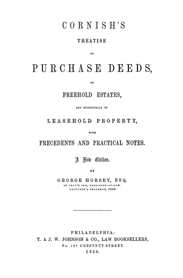 handle is hein.beal/corntpd0001 and id is 1 raw text is: CORNISH'S
TREATISE
ON
PURCHASE DEEDS,
OF
FREEHOLD ESTATES,
AND INCIDENTALLY OF
LEASEHOLD PROPERTY,
WITH
PRECEDENTS AND PRACTICAL NOTES.

BY
GEORGE HORSEY, ESQ.
OF GRAY'S INN, BARRISTER-AT-LAW.
LECTURER'S PRIZEMAN, 1849.

PHILADELPHIA:
T. & J. W. JOHNSON & CO., LAW BOOKSELLERS,
No. 197 CHESTNUT STREET.
1856.



