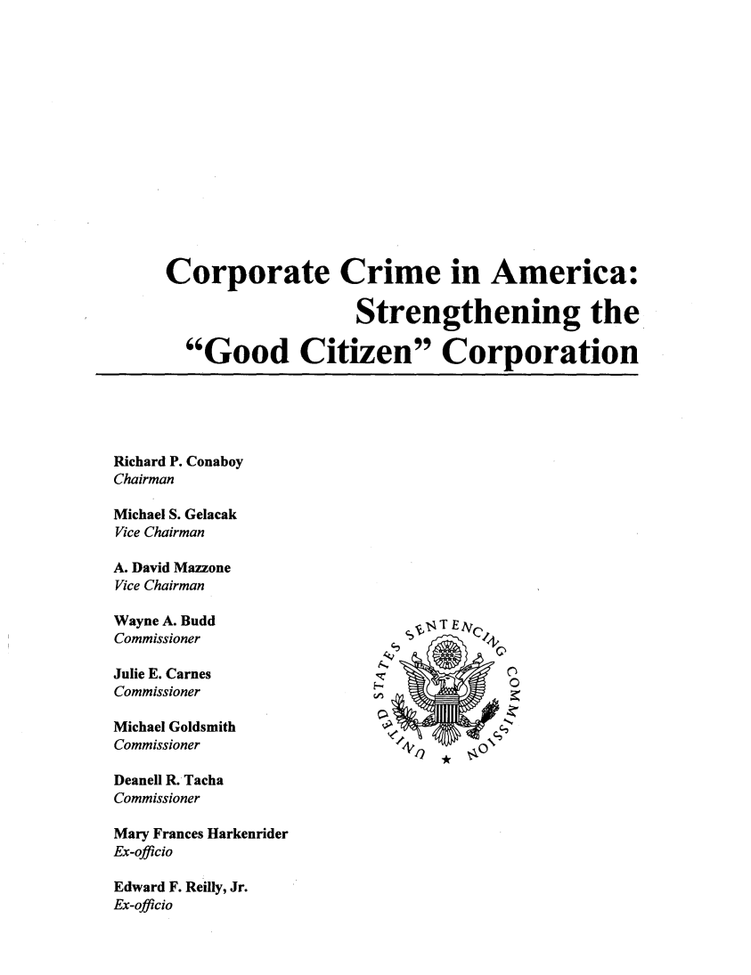 handle is hein.beal/corpcriam0001 and id is 1 raw text is: 















Corporate Crime in America:

                    Strengthening the

  Good Citizen Corporation


Richard P. Conaboy
Chairman

Michael S. Gelacak
Vice Chairman

A. David Mazzone
Vice Chairman

Wayne A. Budd
Commissioner

Julie E. Carnes
Commissioner

Michael Goldsmith
Commissioner


Deanell R. Tacha
Commissioner

Mary Frances Harkenrider
Ex-officio

Edward F. Reilly, Jr.
Ex-officio


4   TE  `+



   4 4 40


