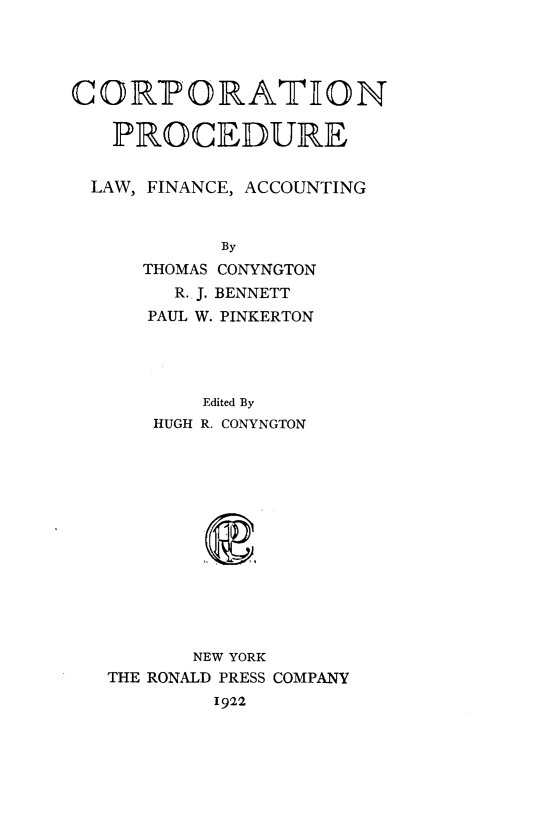 handle is hein.beal/corpdulfa0001 and id is 1 raw text is: 




CORhPORATION

   PROCEDURE


 LAW, FINANCE, ACCOUNTING


            By
     THOMAS CONYNGTON
        R.. J. BENNETT
      PAUL W. PINKERTON


       Edited By
    HUGH R. CONYNGTON














       NEW YORK
THE RONALD PRESS COMPANY
        1922


