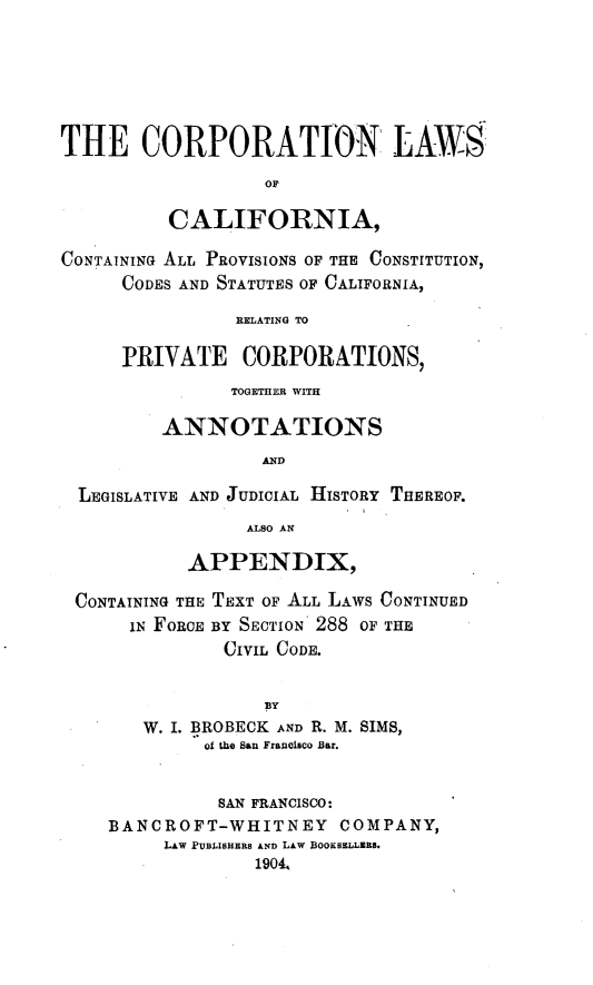 handle is hein.beal/corplca0001 and id is 1 raw text is: 







THE CORPORATION LAWS

                   OF

          CALIFORNIA,

CONTAINING ALL PROVISIONS OF THE CONSTITUTION,
      CODES AND STATUTES OF CALIFORNIA,

                RELATING TO

      PRIVATE CORPORATIONS,
                TOGETHER WITH

         ANNOTATIONS
                  AND

  LEGISLATIVE AND JUDICIAL HISTORY THEREOF.
                 ALSO AN

            APPENDIX,

 CONTAINING THE TEXT OF ALL LAWS CONTINUED
      IN FORCE BY SECTION 288 OF THE
               CIVIL CODE.


                   BY
        W. I. BROBECK AND R. M. SIMS,
             of the San Franeisco Bar.


             SAN FRANCISCO:
    BANCROFT-WHITNEY COMPANY,
         LAW PUBLISHERS AND LAw BOOKBELLZES.
                  1904.


