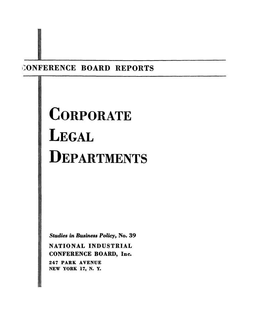 handle is hein.beal/corplgdpt0001 and id is 1 raw text is: 








'iONFERENCE BOARD REPORTS


CORPORATE


LEGAL


DEPARTMENTS










Studies in Business Policy, No. 39
NATIONAL INDUSTRIAL
CONFERENCE BOARD, Inc.
247 PARK AVENUE
NEW YORK 17, N. Y.


