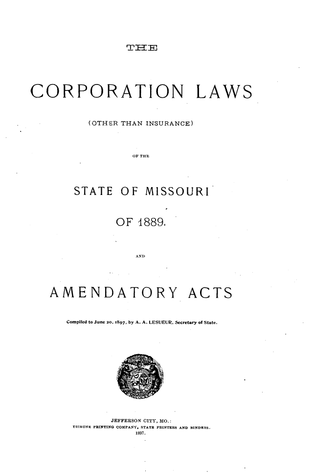 handle is hein.beal/corplstmo0001 and id is 1 raw text is: 













CORPORATION LAWS



           (OTHER THAN INSURANCE)




                   OF THY





        STATE OF MISSOURI


OF 1889.




    AND


AMENDATORY


ACTS


Compiled to June 20, 1897, by A. A. LESUEUR, Secretary of State.


       JEFFERSON CITY, MO.:
TRIBUNE PRINTING COMPANY, STATE PRINTERS AND BINDERS.
            1897.


