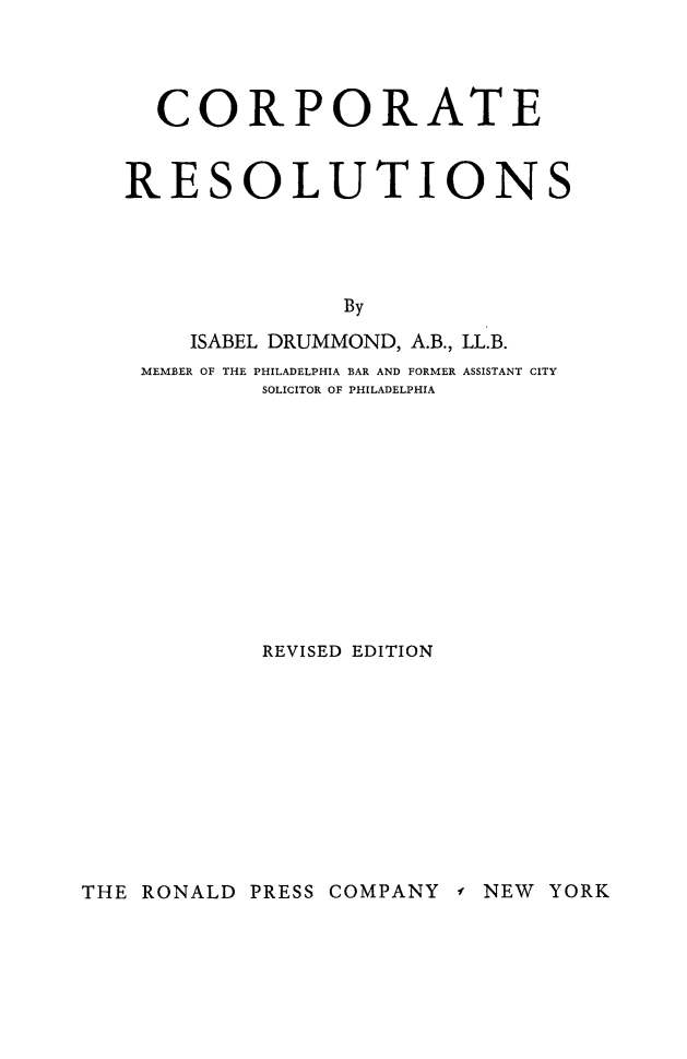 handle is hein.beal/corpresl0001 and id is 1 raw text is: 




  CORPORATE


RESOLUTIONS




               By

    ISABEL DRUMMOND, A.B., LL.B.
 MEMBER OF THE PHILADELPHIA BAR AND FORMER ASSISTANT CITY
         SOLICITOR OF PHILADELPHIA


REVISED EDITION


THE RONALD PRESS COMPANY -f NEW YORK


