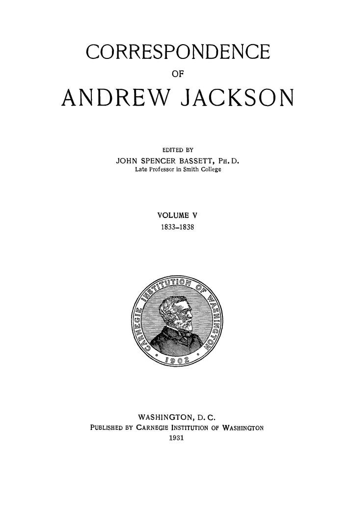 handle is hein.beal/corspadj0005 and id is 1 raw text is: 





    CORRESPONDENCE

                  OF


ANDREW JACKSON


        EDITED BY
JOHN SPENCER BASSETT, PH. D.
   Late Professor in Smith College




       VOLUME V
       1833-1838


        WASHINGTON, D. C.
PUBLISHED BY CARNEGIE INSTITUTION OF WASHINGTON
             1931


