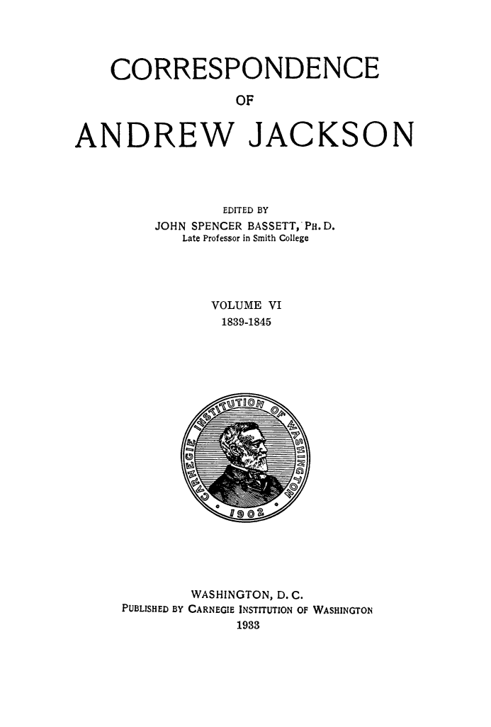 handle is hein.beal/corspadj0006 and id is 1 raw text is: 




    CORRESPONDENCE

                  OF


ANDREW JACKSON


        EDITED BY
JOHN SPENCER BASSETT, PH.D.
   Late Professor in Smith College




      VOLUME VI
        1839-1845


o      a


        WASHINGTON, D. C.
PUBLISHED BY CARNEGIE INSTITUTION OF WASHINGTON
             1933


