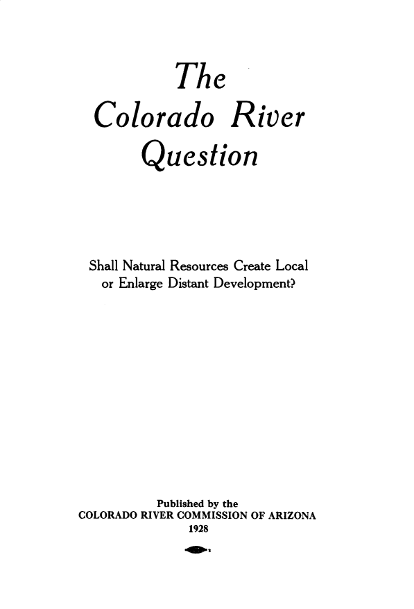 handle is hein.beal/corvqutn0001 and id is 1 raw text is: The
Colorado River
Question
Shall Natural Resources Create Local
or Enlarge Distant Development?
Published by the
COLORADO RIVER COMMISSION OF ARIZONA
1928


