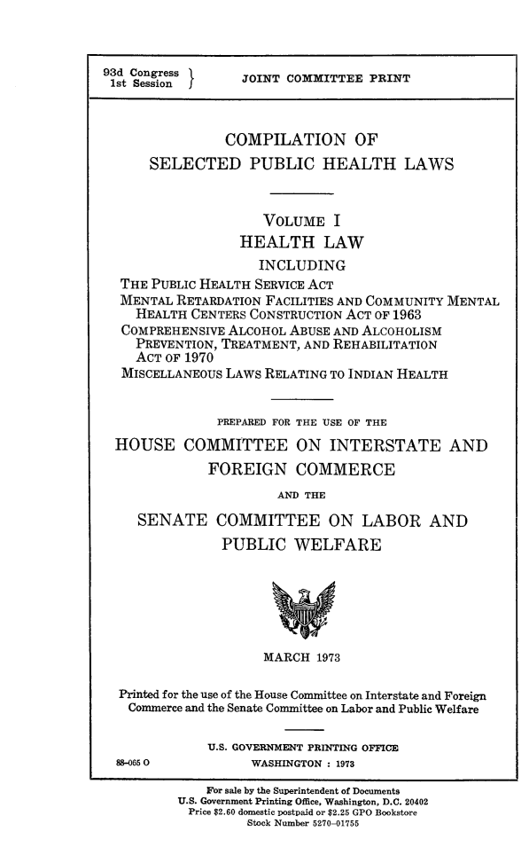 handle is hein.beal/cospubhi0001 and id is 1 raw text is: 



93d Congress      JOINT COMMITTEE  PRINT
1st Sessionj



                COMPILATION OF
      SELECTED PUBLIC HEALTH LAWS



                     VOLUME   I
                  HEALTH LAW
                    INCLUDING
  THE PUBLIC HEALTH SERVICE ACT
  MENTAL  RETARDATION FACILITIES AND COMMUNITY MENTAL
    HEALTH  CENTERS CONSTRUCTION ACT OF 1963
  COMPREHENSIVE ALCOHOL ABUSE AND ALCOHOLISM
    PREVENTION, TREATMENT, AND REHABILITATION
    ACT OF 1970
  MISCELLANEOUS LAWS RELATING TO INDIAN HEALTH


               PREPARED FOR THE USE OF THE
  HOUSE COMMITTEE ON INTERSTATE AND
              FOREIGN COMMERCE
                       AND THE

     SENATE COMMITTEE ON LABOR AND
                PUBLIC   WELFARE






                     MARCH  1973

  Printed for the use of the House Committee on Interstate and Foreign
  Commerce and the Senate Committee on Labor and Public Welfare

              U.S. GOVERNMENT PRINTING OFFICE
  88-0650          WASHINGTON : 1973

              For sale by the Superintendent of Documents
          U.S. Government Printing Office, Washington, D.C. 20402
          Price $2.60 domestic postpaid or $2.25 GPO Bookstore
                   Stock Number 5270-01755



