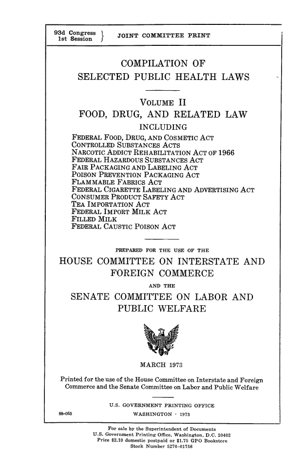 handle is hein.beal/cospubhii0001 and id is 1 raw text is: 


93d Congress   JOINT COMMITTEE  PRINT
1st Session


                COMPILATION OF
      SELECTED PUBLIC HEALTH LAWS


                    VOLUME II
      FOOD,   DRUG,   AND   RELATED LAW
                    INCLUDING
    FEDERAL FOOD, DRUG, AND COSMETIC ACT
    CONTROLLED SUBSTANCES ACTS
    NARCOTIC ADDICT REHABILITATION ACT OF 1966
    FEDERAL HAZARDOUS SUBSTANCES ACT
    FAIR PACKAGING AND LABELING ACT
    POISON PREVENTION PACKAGING ACT
    FLAMMABLE  FABRICS ACT
    FEDERAL CIGARETTE LABELING AND ADVERTISING ACT
    CONSUMER PRODUCT SAFETY ACT
    TEA IMPORTATION ACT
    FEDERAL IMPORT MILK ACT
    FILLED MILK
    FEDERAL CAUSTIC POISON ACT

               PREPARED FOR THE USE OF THE
 HOUSE COMMITTEE ON INTERSTATE AND
             FOREIGN COMMERCE
                      AND THE
    SENATE COMMITTEE ON LABOR AND
               PUBLIC WELFARE





                    MARCH  1973
 Printed for the use of the House Committee on Interstate and Foreign
   Commerce and the Senate Committee on Labor and Public Welfare

             U.S. GOVERNMENT PRINTING OFFICE
 88-065            WASHINGTON - 1973

             For sale by the Superintendent of Documents
         U.S. Government Printing Office, Washington, D.C. 20402
         Price $2.10 domestic postpaid or $1.75 GPO Bookstore
                  Stock Number 5270-01756



