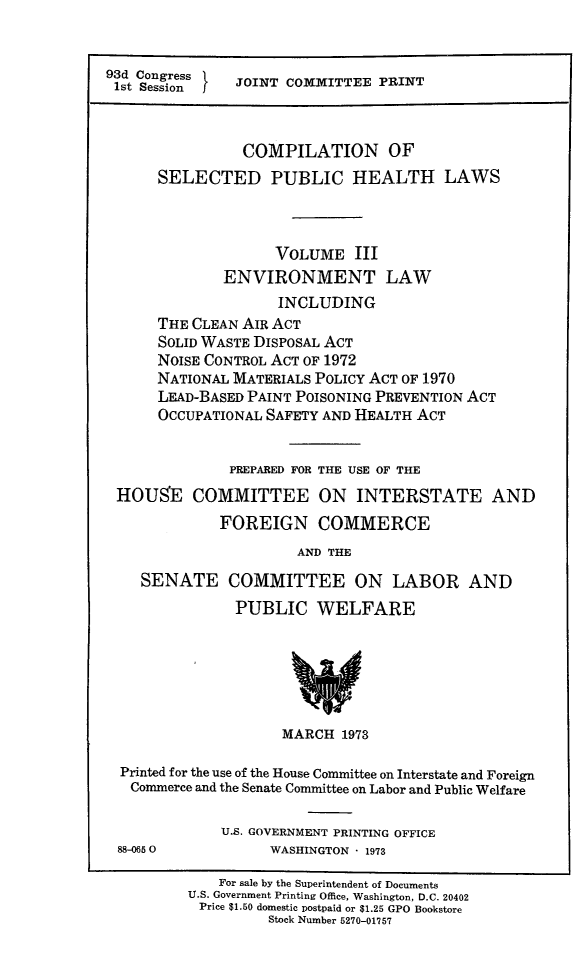 handle is hein.beal/cospubhiii0001 and id is 1 raw text is: 


93d Congress   JOINT COMMITTEE  PRINT
1st Sessionf



                COMPILATION OF
      SELECTED PUBLIC HEALTH LAWS



                    VOLUME   III
              ENVIRONMENT LAW
                    INCLUDING
      THE CLEAN AIR ACT
      SOLID WASTE DISPOSAL ACT
      NOISE CONTROL ACT OF 1972
      NATIONAL MATERIALS POLICY ACT OF 1970
      LEAD-BASED PAINT POISONING PREVENTION ACT
      OCCUPATIONAL SAFETY AND HEALTH ACT


              PREPARED FOR THE USE OF THE
 HOUSE COMMITTEE ON INTERSTATE AND
             FOREIGN COMMERCE
                      AND THE

    SENATE COMMITTEE ON LABOR AND
               PUBLIC WELFARE






                     MARCH 1973

  Printed for the use of the House Committee on Interstate and Foreign
  Commerce and the Senate Committee on Labor and Public Welfare

             U.S. GOVERNMENT PRINTING OFFICE
 88-0650           WASHINGTON * 1973

             For sale by the Superintendent of Documents
          U.S. Government Printing Office, Washington, D.C. 20402
          Price $1.50 domestic postpaid or $1.25 GPO Bookstore
                   Stock Number 5270-01757


