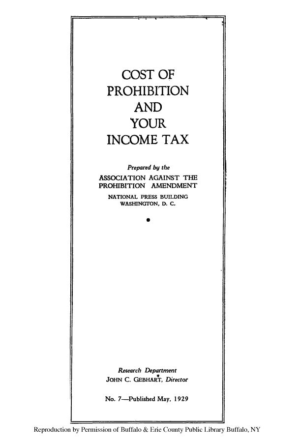 handle is hein.beal/cospyit0001 and id is 1 raw text is: COST OF
PROHIBITION
AND
YOUR
INCOME TAX
Prepared by the
ASSOCIATION AGAINST THE
PROHIBITION AMENDMENT
NATIONAL PRESS BUILDING
WASHINGTON, D. C.
*
Research Department
JOHN C. GEBHART, Director
No. 7-Published May, 1929

Reproduction by Permission of Buffalo & Erie County Public Library Buffalo, NY


