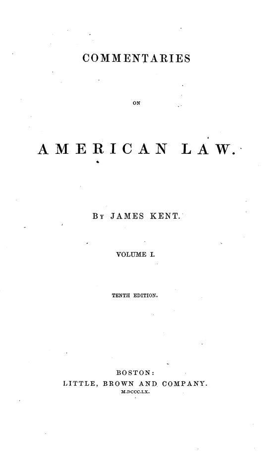 handle is hein.beal/cotamel0001 and id is 1 raw text is: 






COMMENTARIES





       ON


AMERIC


AN LAW.


    By JAMES KENT.




       VOLUME I.




       TENTH EDITION.









       BOSTON:
LITTLE, BROWN AND. COMPANY.
        M.DCCC.LX.


