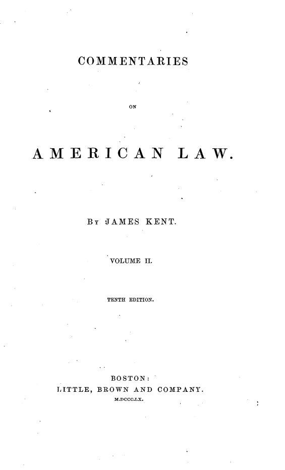 handle is hein.beal/cotamel0002 and id is 1 raw text is: 







      COMMENTARIES





             ON






AMERICAN LAW.


By JAMES KENT.




   VOLUME II.




   TENTH EDITION.


  BOSTON:
BROWN AND COMPANY.
  M.DCCC.LX.


LITTLE,



