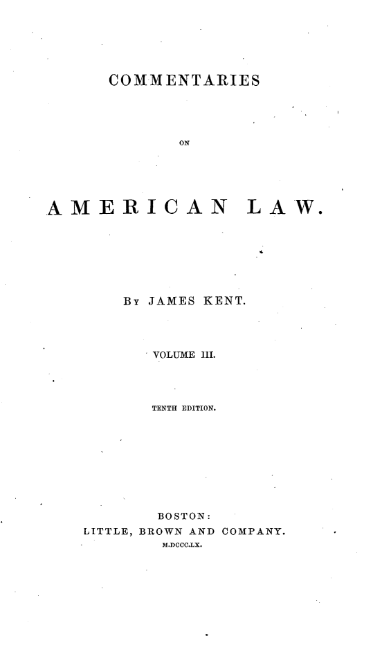handle is hein.beal/cotamel0003 and id is 1 raw text is: 






      COMMENTARIES





             ON






AMERICAN LA








        By JAMES KENT.


       VOLUME III.




       TENTH EDITION.










       BOSTON:
LITTLE, BROWN AND COMPANY.
        M.DCCC.LX.


W.


