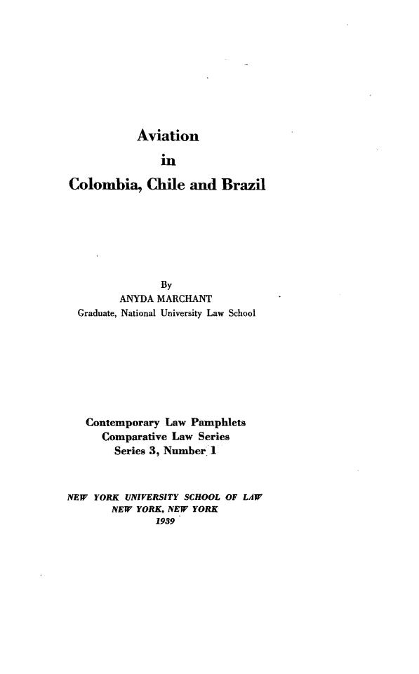 handle is hein.beal/cotlap0003 and id is 1 raw text is: Aviation

in
Colombia, Chile and Brazil
By
ANYDA MARCHANT
Graduate, National University Law School
Contemporary Law Pamphlets
Comparative Law Series
Series 3, Number I
NEW YORK UNIVERSITY SCHOOL OF LAW
NEW YORK, NEW YORK
1939



