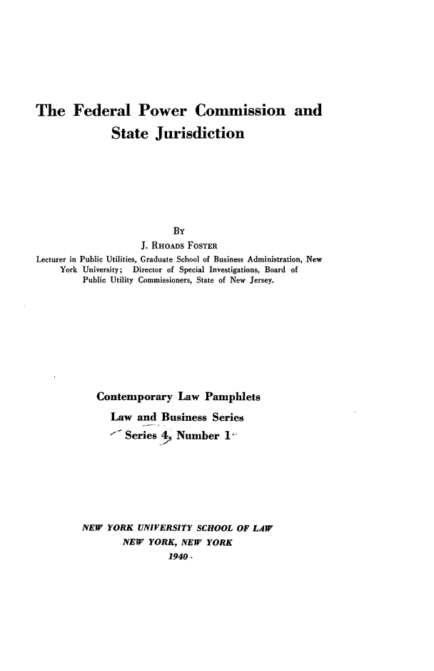 handle is hein.beal/cotlap0004 and id is 1 raw text is: 







The Federal Power Conunission and

               State Jurisdiction







                           By
                    J. RHOADS FOSTER
Lecturer in Public Utilities, Graduate School of Business Administration, New
     York University; Director of Special Investigations, Board of
         Public Utility Commissioners, State of New Jersey.









            Contemporary Law Pamphlets
              Law and Business Series
              '  Series 4' Number 1







         NEW YORK UNIVERSITY SCHOOL OF LAW
                 NEW YORK, NEW YORK
                          1940.


