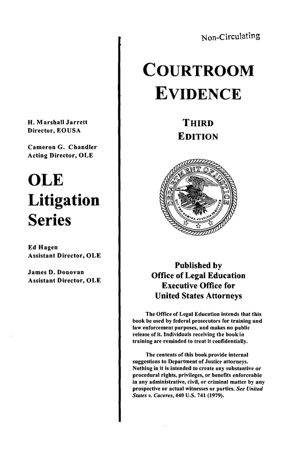 handle is hein.beal/cotromevi0001 and id is 1 raw text is: 




Non-CirculatingaI


                                  COURTROOM


                                      EVIDENCE



H. Marshall Jarrett                           THIRD
Director, EOUSA                              EDITION

Cameron G. Chandler
Acting Director, OLE



OLE


Litigation


Series


Ed Hagen
Assistant Director, OLE
                                            Published by
James D. Donovan                     Office of Legal Education
Assistant Director, OLE                 EeuieOfc           o
                                        Executive Office for

                                      United States Attorneys

                                   The Office of Legal Education intends that this
                               book be used by federal prosecutors for training and
                               law enforcement purposes, and makes no public
                               release of it. Individuals receiving the book in
                               training are reminded to treat it confidentially.

                                   The contents of this book provide internal
                               suggestions to Department of Justice attorneys.
                               Nothing in it is intended to create any substantive or
                               procedural rights, privileges, or benefits enforceable
                               in any administrative, civil, or criminal matter by any
                               prospective or actual witnesses or parties. See United
                               States v. Caceres, 440 U.S. 741 (1979).


