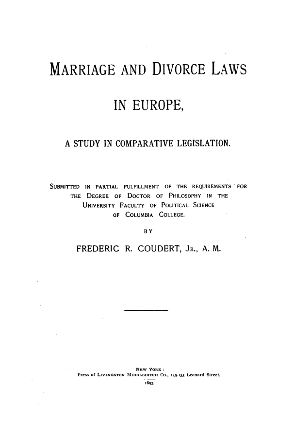 handle is hein.beal/coudert0001 and id is 1 raw text is: MARRIAGE AND DIVORCE LAWS
IN EUROPE,
A STUDY IN COMPARATIVE LEGISLATION.
SUBMITTED IN PARTIAL FULFILLMENT OF THE REQUIREMENTS FOR
THE DEGREE OF DOCTOR OF PHILOSOPHY IN THE
UNIVERSITY FACULTY OF POLITICAL SCIENCE
OF COLUMBIA COLLEGE.
BY
FREDERIC R. COUDERT, JR., A. M.

NEW YORK:
Press of LIVINGSTON MIDDLEDITCH CO., 149-153 Leonard Street.
1893.


