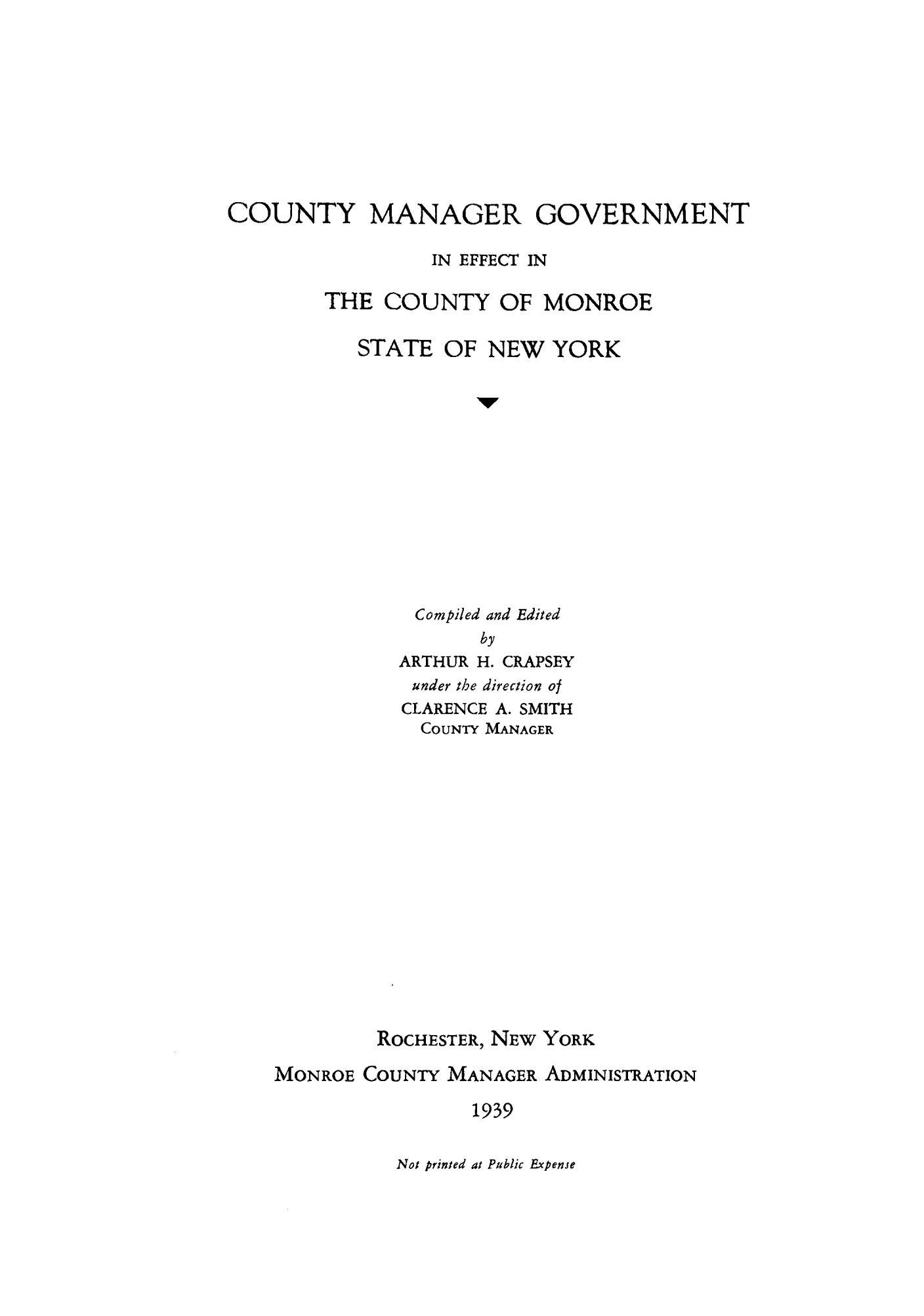 handle is hein.beal/coumans0001 and id is 1 raw text is: COUNTY MANAGER GOVERNMENT
IN EFFECT IN
THE COUNTY OF MONROE
STATE OF NEW YORK
1w
Compiled and Edited
by
ARTHUR H. CRAPSEY
under the direction of
CLARENCE A. SMITH
COUNTY MANAGER

ROCHESTER, NEW YORK
MONROE COUNTY MANAGER ADMINISTRATION
1939

Not printed at Public Expense


