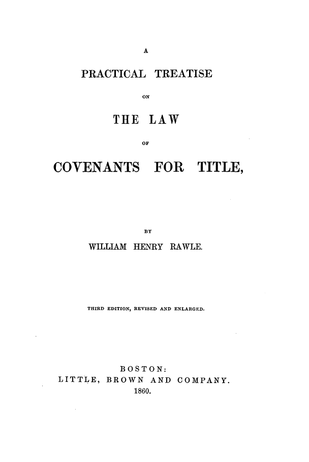 handle is hein.beal/coventitl0001 and id is 1 raw text is: PRACTICAL

THE LAW
OF

COVENANTS

FOR TITLE,

WILLIAM HENRY RAWLE.
THIRD EDITION, REVISED AND ENLARGED,
BOSTON:
LITTLE, BROWN AND COMPANY.
1860.

TREATISE


