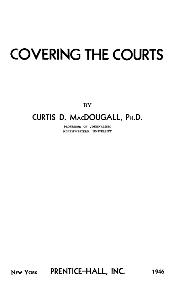 handle is hein.beal/coveruts0001 and id is 1 raw text is: 







COVERING THE COURTS






                  BY

      CURTIS D. MAcDOUGALL, PH.D.


PROFESSOR OF JOURNALISM
NORTHWESTERN    UNIVERSITY


PRENTICE-HALL, INC.


NEW YORK


1946


