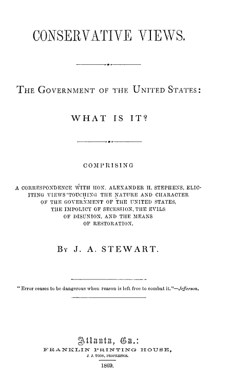 handle is hein.beal/covigov0001 and id is 1 raw text is: CONSERVATIVE VIEWS.
THE GOVERNMENT OF THE UNITED STATES:
WHAT IS IT?
COMPRISING
A CORRESPONDENCE )ITH 11ON. ALEXANDER H. STEPHENS, ELIC-
ITING VIEWS'TOUCILING TILE NATURE AND CHARACTER
OF THE GOVERNMENT OF TIIE UNITED STATES,
TILE IMPOLICY OF SECESSION, THE EVILS
OF DISUNION, AND TILE MEANS
OF RESTORATION.
BY J. A. STEWART.
Error ceases to be dangerous when reason is left free to combat it.-Jefersz.

18MIBIAII, Ga.:
FRANICLIN PRINTINC           HOUSE,
J. J. TOON, PROPRIETOR
1869.



