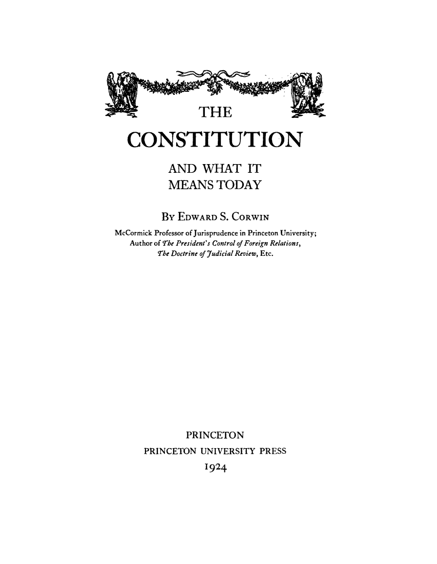 handle is hein.beal/cowhimt0001 and id is 1 raw text is: 












  CONSTITUTION

          AND WHAT IT
          MEANS TODAY


          BY EDWARD S. CORWIN
McCormick Professor of Jurisprudence in Princeton University;
   Author of rhe President's Control of Foreign Relations,
        !rhe Doctrine of .7udicial Review, Etc.

















              PRINCETON
      PRINCETON UNIVERSITY PRESS


1924



