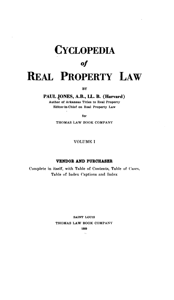 handle is hein.beal/cpaotepy0001 and id is 1 raw text is: CYCLOPEDIA
of
REAL PROPERTY LAW
BY

PAUL JONES, A.B., LL. B. (Harvard)
Author of Arkansas Titles to Real Property
Editor-in-Chief on Real Property Law
for
THOMAS LAW BOOK COMPANY

VOLUME I
VENDOR AND PURCHASER
Complete in itself, with Table of Contents, Table of Cases,
Table of Index Captions and Index
SAINT LOUIS
THOMAS LAW BOOK COMPANY
1939


