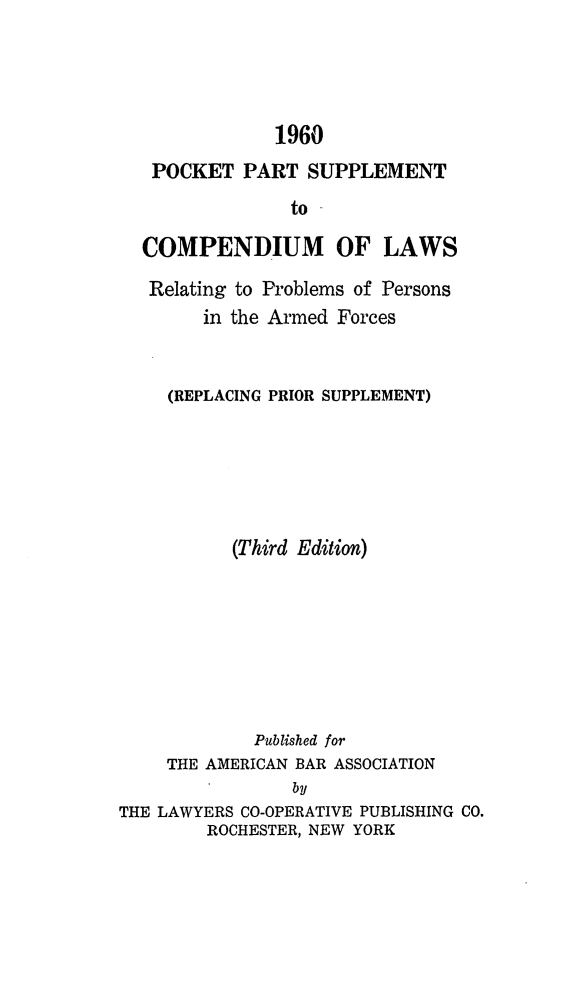 handle is hein.beal/cparmfrc0002 and id is 1 raw text is: 1960
POCKET PART SUPPLEMENT
to
COMPENDIUM OF LAWS
Relating to Problems of Persons
in the Armed Forces
(REPLACING PRIOR SUPPLEMENT)
(Third Edition)
Published for
THE AMERICAN BAR ASSOCIATION
by
THE LAWYERS CO-OPERATIVE PUBLISHING CO.
ROCHESTER, NEW YORK


