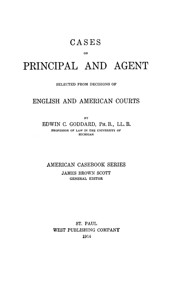 handle is hein.beal/cpasd0001 and id is 1 raw text is: CASES
ON
PRINCIPAL AND AGENT
SELECTED FROM DECISIONS OF
ENGLISH AND AMERICAN COURTS
BY
EDWIN C. GODDARD, PH. B., LL. B.
PROFESSOR OF LAW IN THE UNIVERSITY OF
MICHIGAN

AMERICAN CASEBOOK SERIES
JAMES BROWN SCOTT
GENERAL EDITOR
ST. PAUL
WEST PUBLISHING COMPANY
1914



