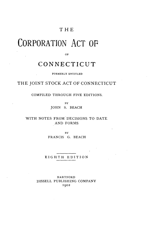 handle is hein.beal/cpatcu0001 and id is 1 raw text is: 






               THE



CORPORATION ACT OF

                 OF


       CONNECTICUT

            FORMERLY ENTITLED


THE JOINT STOCK ACT OF CONNECTICUT


     COMPILED THROUGH FIVE EDITIONS.

                 BY
            JOHN S. BEACH


   WITH NOTES FROM DECISIONS TO DATE
             AND FORMS

                 BY
           FRANCIS G. BEACH




           EIGHTH EDITION




              HARTFORD
       DISSELL PUBLISHING COMPANY
                1902


