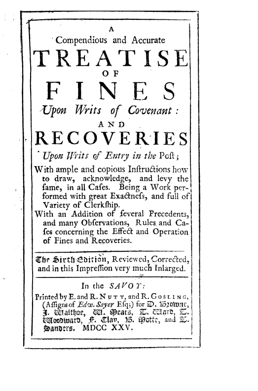 handle is hein.beal/cpatfwv0001 and id is 1 raw text is: 

                A
     Compendious and Accurate

TREATISE
              OF

   FINE S
 Upon    Writs  of    Covenan:
             AND

RECOVERIES
  Upon TIits of Entry in the Poft;
With ample and copious Infirudions how
  to draw, acknowledge, and levy the
  fame, in all Cafes. Being a Work per-
  formed with great Exadnefs, and full of
  Variety of Clerkfhip.
With an Addition of feveral Precedents,
  and many Obfervations, Rules and Ca-
  fes concerning the Effedt and Operation
  of Fines and Recoveries.

  ll fairtly @bition, Reviewed, Correcled,
  and in this Impreffion very much Inlarged.

          In the SAVO 2:
Printed byE.andR.Nv T T, andR. Gos t. i,
  (Affignsof -Edw. Sayer Efq) for ED. 151olvitc,
  3. Wvalt coe, MI. iPears;, Z. Mart, S.
  tMoobwirat, 1. Mar, 13. W01ttz, and Z.
    r     MDCC  XXV.


