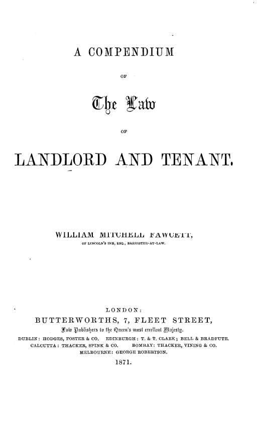 handle is hein.beal/cpdllt0001 and id is 1 raw text is: 







A COMPENDIUM


           OF








           OF


LANDLORD AND TENANT,











          WILLIAM   MITI'UIHELL J AWU TA1,
                OF LINCOLN'S INV, LSQ., BARRISTER-AT-LAW.










                     LONDON:

     BUTTERWORTHS, 7, FLEET STREET,
           gabo 'ijnblistv tu Tbl Qxtcca'5 roust acclkuf
 DUBLIN: HODGES, FOSTER & CO. EDINBURGH: T. & T. CLARK; BELL & BRADFUTE.
    CALCUTTA: TRACKER, SPINK & CO.  BOMBAY: THACKER, VINING & CO.
               MELBOURNE: GEORGE ROBERTSON.

                       1871.


