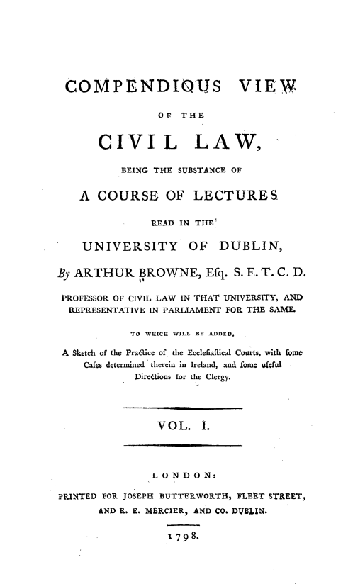 handle is hein.beal/cpdvwcv0001 and id is 1 raw text is: 








COMPENDIOUS VIEW


                OF  THE


       CIVIL LAW,

          BEING THE SUBSTANCE OF


    A COURSE OF LECTURES


               READ IN THE

    UNIVERSITY OF DUBLIN,


By ARTHUR BROWNE, Efq. S. F. T. C. D.

PROFESSOR OF CIVIL LAW IN THAT UNIVERSITY, AND
  REPRESENTATIVE IN PARLIAMENT FOR THE SAME.

            TO WHICH WILL BE ADDED,

 A Sketch of the Pra6kice of the Ecclefiaftical Courts, with fome
    Cafes determined  therein in Ireland, and fome ueful
            Direations for the Clergy.




                VOL.   I.




                LONDON:

PRINTED FOR JOSEPH BUTTERWORTH, FLEET STREET,
       AND R. E. MERCIER, AND CO. DUBLIN.


                  1798.



