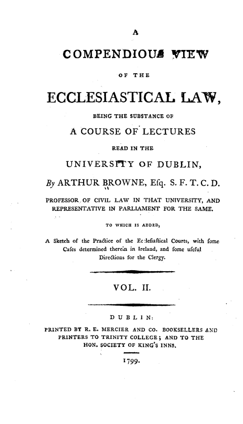 handle is hein.beal/cpdvwcv0002 and id is 1 raw text is: 



A


    C  OMPENDIOUA VIEW


                 OF THE



 ECCLESIASTICAL LAV,

           BEING THE SUBSTANCE OF

      A COURSE OF LECTURES

                READ IN THE

     UNIVERSITY OF DUBLIN,


By ARTHUR BROWNE, Efq. S. F. T. C. D.

PROFESSOR OF CIVIL LAW IN THAT UNIVERSITY, AND
  REPRESENTATIVE IN PARLIAMENT FOR THE SAME.

              TO WHICH IS ADDED3

A Sketch of the Pradice of the Ec:1efiaftical Courts, with fome
    Cafes determined there'n in Ireland, and fome ufeful
             Direaions for the Clergy.




                V O L. II.



                D U B L I N:

PRINTED BY R. E. MERCIER AND CO. BOOKSELLERS AND
   PRINTERS TO TRINITY COLLEGE; AND TO THE
         HON. SOCIETY OF KING'S INNS.

                  1799.



